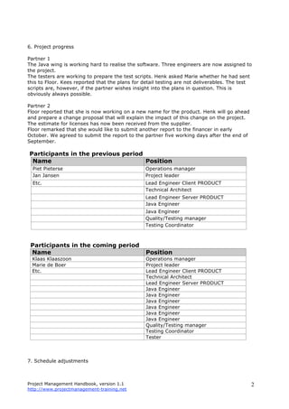 Project Management Handbook, version 1.1
http://www.projectmanagement-training.net
2
6. Project progress
Partner 1
The Java wing is working hard to realise the software. Three engineers are now assigned to
the project.
The testers are working to prepare the test scripts. Henk asked Marie whether he had sent
this to Floor. Kees reported that the plans for detail testing are not deliverables. The test
scripts are, however, if the partner wishes insight into the plans in question. This is
obviously always possible.
Partner 2
Floor reported that she is now working on a new name for the product. Henk will go ahead
and prepare a change proposal that will explain the impact of this change on the project.
The estimate for licenses has now been received from the supplier.
Floor remarked that she would like to submit another report to the financer in early
October. We agreed to submit the report to the partner five working days after the end of
September.
Participants in the previous period
Name Position
Piet Pieterse Operations manager
Jan Jansen Project leader
Etc. Lead Engineer Client PRODUCT
Technical Architect
Lead Engineer Server PRODUCT
Java Engineer
Java Engineer
Quality/Testing manager
Testing Coordinator
Participants in the coming period
Name Position
Klaas Klaaszoon Operations manager
Marie de Boer Project leader
Etc. Lead Engineer Client PRODUCT
Technical Architect
Lead Engineer Server PRODUCT
Java Engineer
Java Engineer
Java Engineer
Java Engineer
Java Engineer
Java Engineer
Quality/Testing manager
Testing Coordinator
Tester
7. Schedule adjustments
 