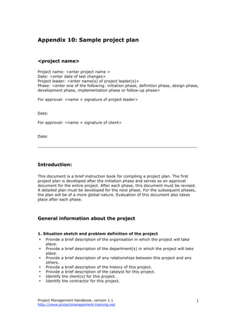 Project Management Handbook, version 1.1
http://www.projectmanagement-training.net
1
Appendix 10: Sample project plan
<project name>
Project name: <enter project name >
Date: <enter date of last changes>
Project leader: <enter name(s) of project leader(s)>
Phase: <enter one of the following: initiation phase, definition phase, design phase,
development phase, implementation phase or follow-up phase>
For approval: <name + signature of project leader>
Date:
For approval: <name + signature of client>
Date:
__________________________________________________________________
Introduction:
This document is a brief instruction book for compiling a project plan. The first
project plan is developed after the initiation phase and serves as an approval
document for the entire project. After each phase, this document must be revised.
A detailed plan must be developed for the next phase. For the subsequent phases,
the plan will be of a more global nature. Evaluation of this document also takes
place after each phase.
General information about the project
1. Situation sketch and problem definition of the project
• Provide a brief description of the organisation in which the project will take
place.
• Provide a brief description of the department(s) in which the project will take
place.
• Provide a brief description of any relationships between this project and any
others.
• Provide a brief description of the history of this project.
• Provide a brief description of the catalyst for this project.
• Identify the client(s) for this project.
• Identify the contractor for this project.
 