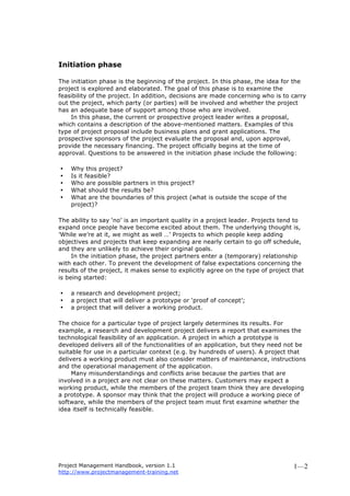 Project Management Handbook, version 1.1
http://www.projectmanagement-training.net
1—2
Initiation phase
The initiation phase is the beginning of the project. In this phase, the idea for the
project is explored and elaborated. The goal of this phase is to examine the
feasibility of the project. In addition, decisions are made concerning who is to carry
out the project, which party (or parties) will be involved and whether the project
has an adequate base of support among those who are involved.
In this phase, the current or prospective project leader writes a proposal,
which contains a description of the above-mentioned matters. Examples of this
type of project proposal include business plans and grant applications. The
prospective sponsors of the project evaluate the proposal and, upon approval,
provide the necessary financing. The project officially begins at the time of
approval. Questions to be answered in the initiation phase include the following:
• Why this project?
• Is it feasible?
• Who are possible partners in this project?
• What should the results be?
• What are the boundaries of this project (what is outside the scope of the
project)?
The ability to say ‘no’ is an important quality in a project leader. Projects tend to
expand once people have become excited about them. The underlying thought is,
’While we’re at it, we might as well …’ Projects to which people keep adding
objectives and projects that keep expanding are nearly certain to go off schedule,
and they are unlikely to achieve their original goals.
In the initiation phase, the project partners enter a (temporary) relationship
with each other. To prevent the development of false expectations concerning the
results of the project, it makes sense to explicitly agree on the type of project that
is being started:
• a research and development project;
• a project that will deliver a prototype or ‘proof of concept’;
• a project that will deliver a working product.
The choice for a particular type of project largely determines its results. For
example, a research and development project delivers a report that examines the
technological feasibility of an application. A project in which a prototype is
developed delivers all of the functionalities of an application, but they need not be
suitable for use in a particular context (e.g. by hundreds of users). A project that
delivers a working product must also consider matters of maintenance, instructions
and the operational management of the application.
Many misunderstandings and conflicts arise because the parties that are
involved in a project are not clear on these matters. Customers may expect a
working product, while the members of the project team think they are developing
a prototype. A sponsor may think that the project will produce a working piece of
software, while the members of the project team must first examine whether the
idea itself is technically feasible.
 