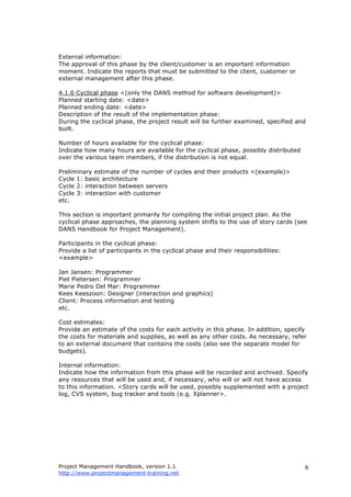 Project Management Handbook, version 1.1
http://www.projectmanagement-training.net
6
External information:
The approval of this phase by the client/customer is an important information
moment. Indicate the reports that must be submitted to the client, customer or
external management after this phase.
4.1.6 Cyclical phase <(only the DANS method for software development)>
Planned starting date: <date>
Planned ending date: <date>
Description of the result of the implementation phase:
During the cyclical phase, the project result will be further examined, specified and
built.
Number of hours available for the cyclical phase:
Indicate how many hours are available for the cyclical phase, possibly distributed
over the various team members, if the distribution is not equal.
Preliminary estimate of the number of cycles and their products <(example)>
Cycle 1: basic architecture
Cycle 2: interaction between servers
Cycle 3: interaction with customer
etc.
This section is important primarily for compiling the initial project plan. As the
cyclical phase approaches, the planning system shifts to the use of story cards (see
DANS Handbook for Project Management).
Participants in the cyclical phase:
Provide a list of participants in the cyclical phase and their responsibilities:
<example>
Jan Jansen: Programmer
Piet Pietersen: Programmer
Marie Pedro Del Mar: Programmer
Kees Keeszoon: Designer (interaction and graphics)
Client: Process information and testing
etc.
Cost estimates:
Provide an estimate of the costs for each activity in this phase. In addition, specify
the costs for materials and supplies, as well as any other costs. As necessary, refer
to an external document that contains the costs (also see the separate model for
budgets).
Internal information:
Indicate how the information from this phase will be recorded and archived. Specify
any resources that will be used and, if necessary, who will or will not have access
to this information. <Story cards will be used, possibly supplemented with a project
log, CVS system, bug tracker and tools (e.g. Xplanner>.
 