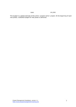 Project Management Handbook, version 1.1
http://www.projectmanagement-training.net
3
total: 141,945
This budget is a global estimate of the entire <project name> project. At the beginning of each
new phase, a detailed budget for that phase is delivered.
 