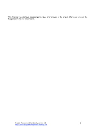 Project Management Handbook, version 1.1
http://www.projectmanagement-training.net
3
This financial report should be accompanied by a brief analysis of the largest differences between the
budget estimate and actual costs.
 