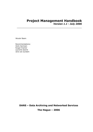 Project Management Handbook
Version 1.1 - July 2006
Wouter Baars
Recommendations:
Henk Harmsen
Rutger Kramer
Laurents Sesink
Joris van Zundert
DANS – Data Archiving and Networked Services
The Hague – 2006
 