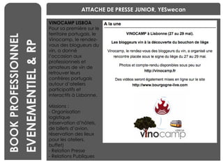 BENCHMARKING BOOK PROFESSIONNEL ATTACHE DE PRESSE JUNIOR, YESwecan VINOCAMP LISBOA Pour sa première sur le territoire portugais, le Vinocamp, le rendez-vous des blogueurs du vin, a donné l’occasion aux professionnels et amateurs de vin de retrouver leurs confrères portugais autour d’ateliers participatifs et interactifs à Lisbonne. Missions :  - Organisation logistique  (réservation d’hôtels, de billets d’avion, réservation des lieux pour les ateliers, buffet) - Relation Presse - Relations Publiques EVENEMENTIEL & RP 