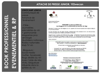 BENCHMARKING BOOK PROFESSIONNEL ATTACHE DE PRESSE JUNIOR, YESwecan VINOCAMP LISBOA Communiqué de presse Annonce de l’événement - Cible : Journalistes spécialistes du vin  + gastronomie Magazines pros œnologie Quotidiens nationaux Radios nationales Web TV vin - Blogueurs : Social media  (twitter, facebook) Blogs dédiés au vin Avec l’aide de Miss Vicky, blogueuse influente dans la sphère du vin EVENEMENTIEL & RP 