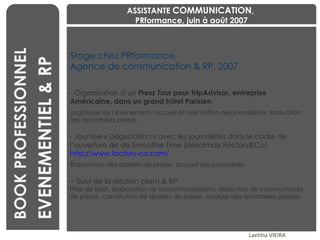 Stage chez PRformance,  Agence de communication & RP, 2007 Organisation d’un  Press Tour  pour TripAdvisor, entreprise Américaine, dans un grand hôtel Parisien . Logistique de l’événement, accueil et orientation des journalistes, traduction des retombées presse. Journée « Dégustation » avec les journalistes dans le cadre de l’ouverture de de Smoothie Time (désormais Factory&Co)  http://www.factory-co.com/   Élaboration des dossiers de presse, accueil des journalistes - Suivi de la relation client & RP Prise de brief, élaboration de recommandations, rédaction de communiqués de presse, constitution de dossiers de presse, analyse des retombées presses. Laetitia VIEIRA BOOK PROFESSIONNEL EVENEMENTIEL & RP ASSISTANTE  COMMUNICATION ,  PRformance, juin à août 2007 