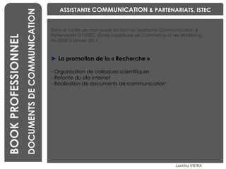 BENCHMARKING Laetitia VIEIRA BOOK PROFESSIONNEL DOCUMENTS DE COMMUNICATION Dans le cadre de mon poste en tant qu’assistante Communication & Partenariats à l’ISTEC, École Supérieure de Commerce et de Marketing,  mi-2008 à janvier 2011. ►   La promotion de la « Recherche » Organisation de colloques scientifiques Refonte du site internet Réalisation de documents de communication ASSISTANTE  COMMUNICATION  & PARTENARIATS, ISTEC 