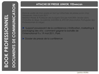 BENCHMARKING Laetitia VIEIRA BOOK PROFESSIONNEL DOCUMENTS DE COMMUNICATION Dans le cadre de mon poste en tant qu’attachée de presse junior chez Yeswecan, mars à juin 2011 Relation Presse & Publiques des budgets Groupe AMORIM, leader dans l’industrie du liège, Académie AMORIM & APCOR (Association Portugaise des Professionnels du Liège) ►   Support powerpoint de la conférence « Vinification, marketing & packaging des vins : comment gagner la bataille de l’international ? », 19 mai 2011, Paris ►   Dossier de presse de la conférence ATTACHE DE PRESSE JUNIOR, YESwecan 