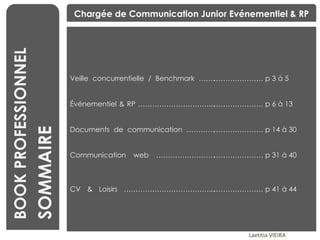 BOOK PROFESSIONNEL SOMMAIRE Chargée de Communication Junior Evénementiel & RP Veille concurrentielle / Benchmark ……. Événementiel & RP …………………………... Documents de communication ………… Communication web ……………………. CV & Loisirs ………………………………... …………………  p 3 à 5 …………………  p 6 à 13 …………………  p 14 à 30 …………………  p 31 à 40 …………………  p 41 à 44 Laetitia VIEIRA 