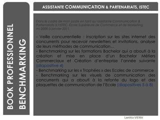 BENCHMARKING Laetitia VIEIRA BOOK PROFESSIONNEL BENCHMARKING Dans le cadre de mon poste en tant qu’assistante Communication & Partenariats à l’ISTEC, École Supérieure de Commerce et de Marketing,  mi-2008 à janvier 2011. Veille concurrentielle : inscription sur les sites internet des concurrents pour recevoir newsletters et invitations, analyse de leurs méthodes de communication… Benchmarking sur les formations Bachelor qui a abouti à la création et mise en place d’un Bachelor Métiers Commerciaux et Création d’entreprise l’année suivante   (diapositive 4) Benchmarking sur les « Trophées » des Ecoles de commerce Benchmarking sur les visuels de communication des concurrents qui a abouti à la refonte du logo et des plaquettes de communication de l’Ecole  (diapositives 5 à 8) ASSISTANTE  COMMUNICATION  & PARTENARIATS, ISTEC 