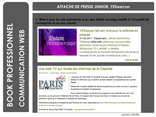 BENCHMARKING Laetitia VIEIRA BOOK PROFESSIONNEL COMMUNICATION WEB ►   Mise à jour du site entreprise avec des billets de blog relatifs à l’actualité de l’entreprise et de ses clients ATTACHE DE PRESSE JUNIOR, YESwecan 