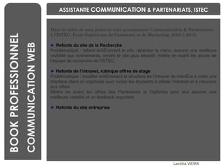 BENCHMARKING Laetitia VIEIRA BOOK PROFESSIONNEL COMMUNICATION WEB Dans le cadre de mon poste en tant qu’assistante Communication & Partenariats à l’ISTEC, École Supérieure de Commerce et de Marketing, 2008 à 2010. ►  Refonte du site de la Recherche Problématique : refaire entièrement le site, repenser le menu, assurer une meilleure visibilité aux événements, rendre le site plus attractif, mettre en avant les atouts de l’équipe de recherche de l’ISTEC. ►  Refonte de l’intranet, rubrique offres de stage Problématique : modifier entièrement la structure de l’intranet de manière à créer une interface claire et organisée pour inciter les étudiants à utiliser l’intranet et à répondre aux offres. Mettre en avant les offres des Partenaires et Diplômés pour leur assurer une meilleure visibilité et un feedback important. ►   Refonte du site entreprise ASSISTANTE  COMMUNICATION  & PARTENARIATS, ISTEC 