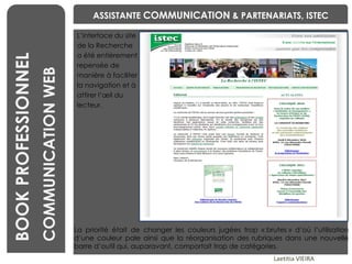 L’interface du site  de la Recherche  a été entièrement  repensée de  manière à faciliter  la navigation et à  attirer l’œil du  lecteur.  BENCHMARKING Laetitia VIEIRA BOOK PROFESSIONNEL COMMUNICATION WEB ASSISTANTE  COMMUNICATION  & PARTENARIATS, ISTEC La priorité était de changer les couleurs jugées trop « brutes » d‘où l’utilisation d’une couleur pale ainsi que la réorganisation des rubriques dans une nouvelle barre d’outil qui, auparavant, comportait trop de catégories. 