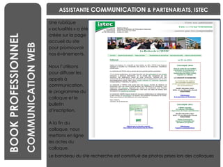Une rubrique  « actualités » a été  créée sur la page  accueil du site  pour promouvoir  nos événements.  Nous l’utilisons  pour diffuser les  appels à  communication,  le programme du  colloque et le  bulletin  d’inscription.  A la fin du  colloque, nous  mettons en ligne  les actes du  colloque.  BENCHMARKING Laetitia VIEIRA BOOK PROFESSIONNEL COMMUNICATION WEB ASSISTANTE  COMMUNICATION  & PARTENARIATS, ISTEC Le bandeau du site recherche est constitué de photos prises lors des colloques 