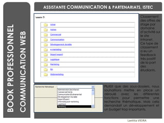 BENCHMARKING Laetitia VIEIRA BOOK PROFESSIONNEL COMMUNICATION WEB ASSISTANTE  COMMUNICATION  & PARTENARIATS, ISTEC Plutôt que des sous-dossiers, nous souhaitions mettre en place un déroulé avec les différentes fonctions pour permettre une recherche thématique. Mais cela demandait un développement et un budget trop importants. Classement des offres de stage par domaine d’activité sur le site intranet.  Ce type de classement a eu un feedback très positif de la part des étudiants. 