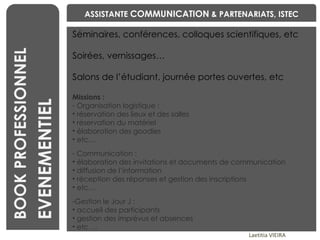 BENCHMARKING Laetitia VIEIRA BOOK PROFESSIONNEL EVENEMENTIEL Séminaires, conférences, colloques scientifiques, etc Soirées, vernissages… Salons de l’étudiant, journée portes ouvertes, etc  Missions :  Organisation logistique :  réservation des lieux et des salles réservation du matériel élaboration des goodies etc… Communication : élaboration des invitations et documents de communication diffusion de l’information réception des réponses et gestion des inscriptions etc… Gestion le Jour J : accueil des participants gestion des imprévus et absences etc … ASSISTANTE  COMMUNICATION  & PARTENARIATS, ISTEC 
