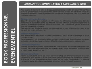 BENCHMARKING Laetitia VIEIRA BOOK PROFESSIONNEL EVENEMENTIEL ASSISTANTE  COMMUNICATION  & PARTENARIATS, ISTEC Pour tous les événements cités ci-dessous, j’assistais la responsable en assurant le contact avec les professionnels qui intervenaient bénévolement auprès des étudiants selon leur domaine d’expertise. J’étais également en charge de la logistique, des documents de communication, etc… Séminaire « Immersion Entreprise » : Objectif : présenter aux étudiants de 1 ère  année les différentes fonctions-clés dans les entreprises et les relations entre les différents services. Chaque professionnel présente sa fonction en entreprise parmi les fonctions suivantes : RH, commercial, gestion et finance, direction, marketing, logistique. Cela permet aux étudiants d’avoir une idée précise sur ces différentes fonctions et de penser à leur projet professionnel.  Séminaire Management :  Jeux de rôle durant lesquels les étudiants prennent tout à tour le rôle du manager et le rôle du collaborateur.  Des scénarios sont mis à disposition et les étudiants doivent réagir à ces situations vécues en entreprise : demande d’augmentation, difficultés relationnelles avec un collègue, etc.   Séminaire Compétences :  Entretien individuel étudiant & professionnel RH : l’étudiant de 3 ème  année fait le point à mi-parcours sur son projet professionnel, ses expériences en stage, ses qualités professionnelles et personnelles, ses défauts, etc… Séminaire de Synthèse :  Destiné aux étudiants en fin de cursus (niveau master), ce séminaire s’articule autour de conférences, jeux de rôle et d’une table ronde pendant laquelle l’étudiant fait le point sur sa scolarité, sur ses expériences professionnelles, sur son projet professionnel à la sortie de l’école et à N+5 & N+10. Les professionnels apportent avis et conseils à l’étudiant.  