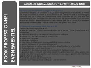 BENCHMARKING Laetitia VIEIRA BOOK PROFESSIONNEL EVENEMENTIEL ASSISTANTE  COMMUNICATION  & PARTENARIATS, ISTEC Soutenances des mémoires et stages de fin de cursus Constitution des jurys : le président et le jury 2 sont des professeurs de l’école,  le maître de stage est invité à assister à la soutenance de l’étudiant qu’il a accompagné pendant plus de 4 mois. Un professionnel vient compléter le jury. Une liste des problématiques des mémoires est diffusée auprès des professionnels qui s’inscrivent ensuite en fonction de la thématique qui les intéresse. Une fois la constitution terminée, les rapports sont envoyés à chaque partie avec une grille d’évaluation. Colloque de la recherche (2008, 2009 & 2010) Gestion de l’organisation de A à Z : mise en ligne de l’appel à communications sur le site de l’Ecole (portail voué à la recherche),  définition du public-cible selon la thématique du colloque,  préparation des invitations et du programme,  réservation des salles,  envoi des invitations,  mise à jour du site internet avec possibilité de s’inscrire online,  gestion des retours d’inscription et paiement,  échanges avec le traiteur pour constitution du petit-déjeuner et du buffet,  élaboration des « actes du colloque »,  préparation des documents de communication à distribuer le jour J, gestion le jour J : accueil, orientation des invités, préparation des salles, gestion des retards des intervenants, gestion des inscriptions sur place, gestion des imprévus, coordination avec le traiteur, envoi des courriers de remerciement mise en ligne des « actes du colloque » sur le site internet. 