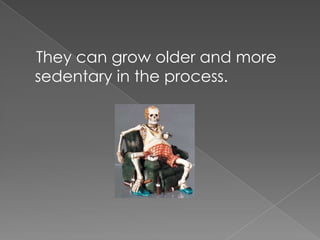 They can grow older and more sedentary in the process.
