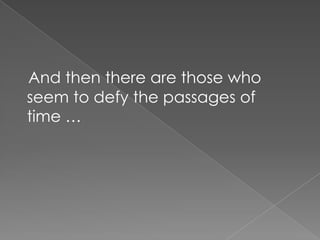 And then there are those who seem to defy the passages of time …