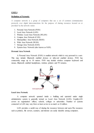 UNIT I
Definition of Network:
A computer network is a group of computers that use a set of common communication
protocols over digital interconnections for the purpose of sharing resources located on or
provided by the network nodes
1. Personal Area Network (PAN)
2. Local Area Network (LAN)
3. Wireless Local Area Network (WLAN)
4. Campus Area Network (CAN)
5. Metropolitan Area Network (MAN)
6. Wide Area Network (WAN)
7. Storage-Area Network (SAN)
8. System-Area Network (also known as SAN)
Personal Area Network
A Personal Area Network (PAN) is smallest network which is very personal to a user.
This may include Bluetooth enabled devices or infra-red enabled devices. PAN has
connectivity range up to 10 meters. PAN may include wireless computer keyboard and
mouse, Bluetooth enabled headphones, wireless printers and TV remotes.
Local Area Network
A computer network spanned inside a building and operated under single
administrative system is generally termed as Local Area Network (LAN). Usually,LAN
covers an organization’ offices, schools, colleges or universities. Number of systems
connected in LAN may vary from as least as two to as much as 16 million.
LAN provides a useful way of sharing the resources between end users.The resources
such as printers, file servers, scanners, and internet are easily sharable among computers.
 