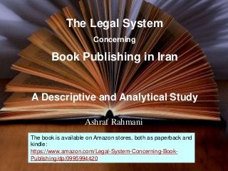 The Legal System
Concerning
Book Publishing in Iran
A Descriptive and Analytical Study
Ashraf Rahmani
1
The book is available on Amazon stores, both as paperback and
kindle:
https://www.amazon.com/Legal-System-Concerning-Book-
Publishing/dp/0995994420
 