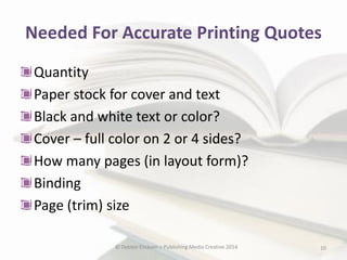 Needed For Accurate Printing Quotes
Quantity
Paper stock for cover and text
Black and white text or color?
Cover – full color on 2 or 4 sides?
How many pages (in layout form)?
Binding
Page (trim) size
© Debbie Elicksen > Publishing Media Creative 2014

10

 