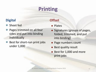 Printing
Digital

Offset

Sheet fed
Pages trimmed on all four
sides and put into binding
individually
Best for short-run print jobs
under 1,000

Plates
Signatures (groups of pages,
folded, trimmed, and put
into binding)
Page numbers count
Best quality result
Best for 1,000 and more
print jobs

© Debbie Elicksen > Publishing Media Creative 2014

11

 