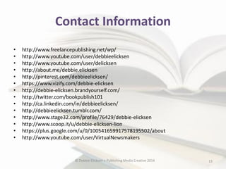Contact Information
•
•
•
•
•
•
•
•
•
•
•
•
•
•

http://www.freelancepublishing.net/wp/
http://www.youtube.com/user/debbieelicksen
http://www.youtube.com/user/delicksen
http://about.me/debbie.elicksen
http://pinterest.com/debbieelicksen/
https://www.vizify.com/debbie-elicksen
http://debbie-elicksen.brandyourself.com/
http://twitter.com/bookpublish101
http://ca.linkedin.com/in/debbieelicksen/
http://debbieelicksen.tumblr.com/
http://www.stage32.com/profile/76429/debbie-elicksen
http://www.scoop.it/u/debbie-elicksen-lion
https://plus.google.com/u/0/100541659917578195502/about
http://www.youtube.com/user/VirtualNewsmakers

© Debbie Elicksen > Publishing Media Creative 2014

13

 