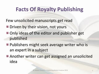 Facts Of Royalty Publishing
Few unsolicited manuscripts get read
Driven by their vision, not yours
Only ideas of the editor and publisher get
published
Publishers might seek average writer who is
an expert in a subject
Another writer can get assigned an unsolicited
idea
© Debbie Elicksen > Publishing Media Creative 2014

5

 