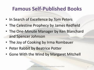 Famous Self-Published Books
• In Search of Excellence by Tom Peters
• The Celestine Prophecy by James Redfield
• The One-Minute Manager by Ken Blanchard
and Spencer Johnson
• The Joy of Cooking by Irma Rombauer
• Peter Rabbit by Beatrice Potter
• Gone With the Wind by Margaret Mitchell
© Debbie Elicksen > Publishing Media Creative 2014

6

 