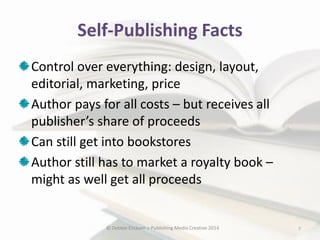 Self-Publishing Facts
Control over everything: design, layout,
editorial, marketing, price
Author pays for all costs – but receives all
publisher’s share of proceeds
Can still get into bookstores
Author still has to market a royalty book –
might as well get all proceeds

© Debbie Elicksen > Publishing Media Creative 2014

7

 