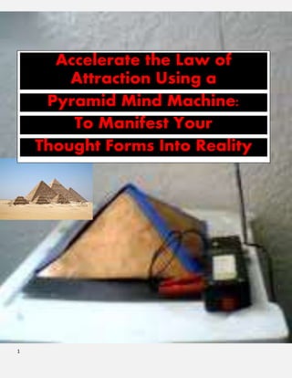 1
The Cover of the Book
In an article entitled “Geometry and the Great Pyramid” by Henry C. Monteith, M.S. Sandia Laboratories,
Albuquerque, New Mexico; the content on its oRiginal format is excerptred from the# 1 best seller on pyramid
energies “Pyramid Power.” By Max Toth and Greg Nielsen. The book sold
on Amazon retails for and the sub heading “The Secret Energy of the
Ancients Revealed…The World’s Greatest Mystery is the basis for designing
a wishing machine.
Many are the mysteries of the past, too numerous to be named, but none are
more profound, and awe inspiring, than the Great Pyramid of Egypt. Two
million, five hindred thousand stones, with crushing weights of two to
seventy tons, rise to a height of more than four-hundred and eighty feet. This
awesome structure, by its sheer bulk alone, staggers the imagination of modern construction engineers.
In agreement with Mr. Montieth there are “many noble efforts [that] have been made by investigators of the
past in attempt to understand why the Great Pyramid was built; however none of these efforts have yielded a
conclusive answer.
Similarly, I believe “the great pyramid was built in order to record in solid stone ancient knowledge and
awareness which has long since been lost”.
In his article Monteith was “not able to uncovdetr all the mysteries which are recorded in the great pyramid but
the inspiration which he and I have obtained from this magnificent structgufre may enable others to make some
contribution to those who are seeking a deeper understanding of themselves and of our universe.
The nature of geometry
Accelerate the Law of
Attraction Using a
Pyramid Mind Machine:
To Manifest Your
Thought Forms Into Reality
 