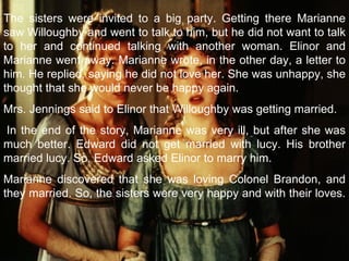 The sisters were invited to a big party. Getting there Marianne saw Willoughby and went to talk to him, but he did not want to talk to her and continued talking with another woman. Elinor and Marianne went away. Marianne wrote, in the other day, a letter to him. He replied, saying he did not love her. She was unhappy, she thought that she would never be happy again. Mrs. Jennings said to Elinor that Willoughby was getting married.   In the end of the story, Marianne was very ill, but after she was much better. Edward did not get married with lucy. His brother married lucy. So, Edward asked Elinor to marry him. Marianne discovered that she was loving Colonel Brandon, and they married. So, the sisters were very happy and with their loves.    