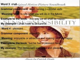 Word 3 : shall Grammar component : noun (wrong ) – modal verb Meaning : used to say what you will do in the future Example to the book :’’ this way we all shall be happy.’’ My example : I shall have to be careful.   Word 4  : pleasant Grammar component : adjective Meaning : enjoyable or attractive and making you feel happy Example to the book :’’but he had a pleasant face’’ My example : The restaurant was large and pleasant.   
