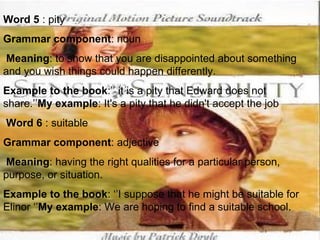 Word 5  : pity Grammar component : noun Meaning : to show that you are disappointed about something and you wish things could happen differently. Example to the book :’’ it is a pity that Edward does not share.’’ My example : It's a pity that he didn't accept the job   Word 6  : suitable Grammar component : adjective Meaning : having the right qualities for a particular person, purpose, or situation. Example to the book : ‘’I suppose that he might be suitable for Elinor ‘’ My example : We are hoping to find a suitable school. 