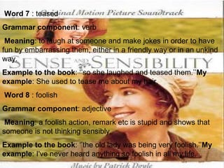   Word 7  : teased Grammar component : verb Meaning : to laugh at someone and make jokes in order to have fun by embarrassing them, either in a friendly way or in an unkind way. Example to the book : ‘’so she laughed and teased them.’’ My example : She used to tease me about my hair.   Word 8  : foolish Grammar component : adjective Meaning : a foolish action, remark etc is stupid and shows that someone is not thinking sensibly. Example to the book : ‘’the old lady was being very foolish.’’ My example : I've never heard anything so foolish in all my life.   