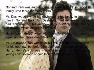 .   Norland Park was an old house in Sussex. The Dashwood’s family lived there for many years. Mr. Dashwood invited his nephew and his family to live with him in Norland Park. Mr. Dashwood had never married or had children, so his nephew was his only heir. Henry Dashwood would inherit the property. Henry has married twice. His first wife died so he married again and had three daughters. Mr. Dashwood had written in his will that the property was for his nephew, but before he changed the words of his will. Harry, Henry’s son was his inheriter. But he was a very young child so John should look for everything. 