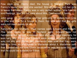 Few days later, Henry died. the house in Norland Park was Fanny’s house now and she wanted  Mrs dashwood and her girls to leave the house. Fanny was a very selfish woman, she had no kind feelings. She did not care about Mrs. Dashwood ‘s family. John gave  his stepmother and her girls only 50 dollars from time to time and look for a house to them. His wife said that the girls were not need money at all. Fanny had two brothers. Their names were Edward and Robert. The boys came to stay in Norland park. Edward was not handsome but he had a pleasant face and very good manners, he was very shy. Elinor and Edward were always together. Edward was not shy with Elinor. Mrs dashwood was sure that they were falling in love, so she spoke to Marianne about it. Marianne said that Edward did not love Elinor because he was too quiet but said that he could be suitable for Elinor. 