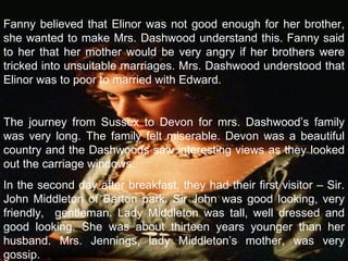 Fanny believed that Elinor was not good enough for her brother, she wanted to make Mrs. Dashwood understand this. Fanny said to her that her mother would be very angry if her brothers were tricked into unsuitable marriages. Mrs. Dashwood understood that Elinor was to poor to married with Edward.   The journey from Sussex to Devon for mrs. Dashwood’s family was very long. The family felt miserable. Devon was a beautiful country and the Dashwoods saw interesting views as they looked out the carriage windows. In the second day after breakfast, they had their first visitor – Sir. John Middleton of Barton park. Sir John was good looking, very friendly,  gentleman. Lady Middleton was tall, well dressed and good looking. She was about thirteen years younger than her husband. Mrs. Jennings, lady Middleton’s mother, was very gossip. 