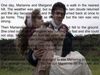 One day, Marianne and Margaret went for a walk in the nearest hill. The weather was cool, but suddenly the rain clouds returned and the sky became dark, and the sisters turned back at once to go home. They ran as fast as they could but the rain was very strong. Then Marianne slipped on the wet grass and fell to the ground. She cried out in pain. Margaret was running too fast and she could not stop. Marianne had hurt her ankle and she could not move. She asked to her sister’s help, but she did not come back. So, a young man came over the hill. When he saw Marianne he tried to help her but Marianne had her ankle hurt and he lifted  Marianne in his arms. The Dashwoods were very surprised to see Marianne in the arms of a strange young man. So, he put Marianne on the chair and went out. 