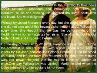 In the other day, Willoughby called in the morning to take news about Marianne. Marianne and Willoughby both liked art, literature, music and dancing. He admired the same poets who she loved. She was delighted. Willoughby visited Marianne every day, but she could not walk but she did not care about this because she thought about Willoughby every time. She thought that he was the perfect men of her life.Elinor was not as happy as her sister. She often thought about Norland Park and in Edward Ferrars. On the day of the visit to Whitwell, everyone was excited. During the breakfast, a servant arrived with a post. There were several letters for Sir John and one for Colonel Brandon. Then he stood up quickly and left the room. He returned after about five minutes with bad news. He said that he had to leave to London at once.One day Willoughby was visiting  Marianne and when the ladies returned she ran upstairs to her room.  