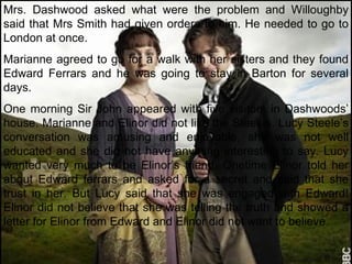 Mrs. Dashwood asked what were the problem and Willoughby said that Mrs Smith had given orders to him. He needed to go to London at once. Marianne agreed to go for a walk with her sisters and they found Edward Ferrars and he was going to stay in Barton for several days. One morning Sir John appeared with five visitors in Dashwoods’ house. Marianne and Elinor did not like the Steeles. Lucy Steele’s conversation was amusing and enjoyable, she was not well educated and she did not have anything interesting to say. Lucy wanted very much to be Elinor’s friend. Onetime Elinor told her about Edward ferrars and asked for a secret and said that she trust in her. But Lucy said that she was engaged with Edward! Elinor did not believe that she was telling the truth and showed a letter for Elinor from Edward and Elinor did not want to believe. 