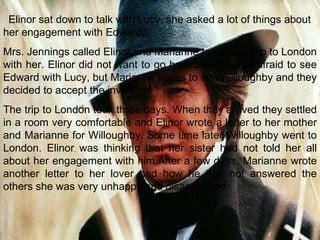 Elinor sat down to talk with Lucy. she asked a lot of things about her engagement with Edward. Mrs. Jennings called Elinor and Marianne to make a trip to London with her. Elinor did not want to go because she was afraid to see Edward with Lucy, but Marianne wants to see Willoughby and they decided to accept the invitation. The trip to London took three days. When they arrived they settled in a room very comfortable and Elinor wrote a letter to her mother and Marianne for Willoughby. Some time later Willoughby went to London. Elinor was thinking that her sister had not told her all about her engagement with him.After a few days, Marianne wrote another letter to her lover and how he had not answered the others she was very unhappy and disappointed. 