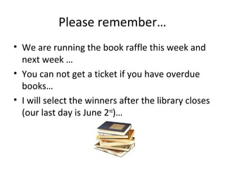 Please remember…
• We are running the book raffle this week and
next week …
• You can not get a ticket if you have overdue
books…
• I will select the winners after the library closes
(our last day is June 2nd
)…
 