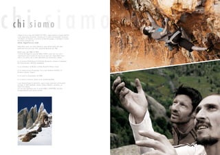 chi siamochi siamo
I Ragni di Lecco sono stati fondati nel 1946 e rappresentano il gruppo alpinisti-
co più impor tante del mondo. Innumerevoli le salite internazionali che hanno
contribuito, nei decenni, a costruire la fama del gruppo, e invitiamo a visitare
la sezione storia del sito
www.ragnilecco.com.
Impossibile, però, non citare almeno la salita del Mc Kinley del 1961,
quella del Cerro Torre del 1974, quella del Murallon nel 1984.
Ultimi anni, dal 2006 al 2010
L’attività dei Ragni di Lecco dal 2006 al 2010 è stata, per cer ti ver si,
stupefacente, grazie anche all’ingresso di nuovi soci. Impossibile citare
tutte le vie aper te, ma è anche impossibile non menzionare, almeno
La via nuova al Gasherbrum II di Daniele Bernasconi, insieme al compianto
Karl Unterchircher e Michele compagnoni
La via Coelophysis al Wenden, di Della Bordella, Palma e Selva
La via nuova al Cerro Piergiorgio, fino a quel momento inviolato, di
Barmasse, Brenna, Ongaro
Le vie nuove in Groenlandia, nel 2009
La via nuova a Linescio, Canton T icino, di Della Bordella
e non dimentichiamo le ripetizioni, spesso prime ripetizioni e di assoluto
prestigio, di Della Bordella, Carnati, Palma, Pedeferri, Spreafico, su
tutto l’arco alpino.
Sul sito www.ragnilecco.com, le sezioni NEW S e SPEDIZIONI ripor tano
dettagliatamente tutta questa attività
foto Pietro Bagnara
foto Riky Felderer
 