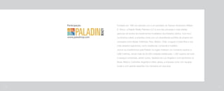 Fundada em 1995 em parceria com o ex-secretário do Tesouro Americano William
E. Simon, a Paladin Realty Partners LLC é uma das principais e mais sólidas
gestoras de fundos de investimentos imobiliários dos Estados Unidos. Com foco
na América Latina, a empresa conta com um diversificado portfólio de projetos em
mercados como Brasil, Colômbia, Peru, México, Chile, Uruguai e Costa Rica e nos
mais variados segmentos, como residencial, comercial e hoteleiro.
Juntos os investimentos pela Paladin na região totalizam um montante superior a
US$ 5 bilhões, sendo mais de 25.000 unidades residenciais, 1.300 quartos de hotel
e espaços comerciais, dentre outros. Sediada em Los Angeles e com escritórios no
Brasil, México, Colômbia, Argentina e New Jersey, a empresa conta com equipes
locais e com grande expertise nos mercados em que atua.
110 111
 