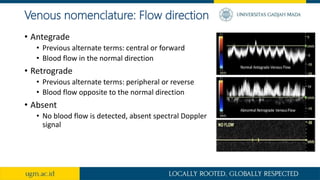 Venous nomenclature: Flow direction
• Antegrade
• Previous alternate terms: central or forward
• Blood flow in the normal direction
• Retrograde
• Previous alternate terms: peripheral or reverse
• Blood flow opposite to the normal direction
• Absent
• No blood flow is detected, absent spectral Doppler
signal
 