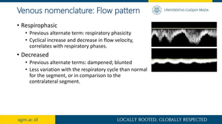 Venous nomenclature: Flow pattern
• Respirophasic
• Previous alternate term: respiratory phasicity
• Cyclical increase and decrease in flow velocity,
correlates with respiratory phases.
• Decreased
• Previous alternate terms: dampened; blunted
• Less variation with the respiratory cycle than normal
for the segment, or in comparison to the
contralateral segment.
 