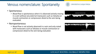 Venous nomenclature: Spontaneity
• Spontaneous
• Blood flow is spontaneous when it is observed actively moving
in a vein without any external maneuvers such as Valsalva or
muscle contraction or compression distal to the vein being
evaluated.
• Nonspontaneous
• Blood flow is not actively observed in a vein and only noted
with maneuvers such as Valsalva or muscle contraction or
compression distal to the vein being evaluated.
 